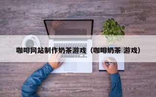 阳江咖啡网站制作奶茶游戏（咖啡奶茶 游戏）